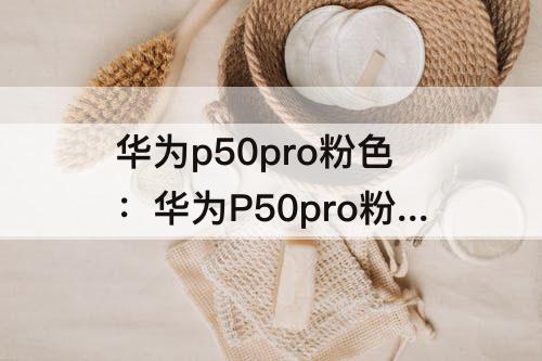 华为p50pro粉色：华为P50pro粉色什么时候有货