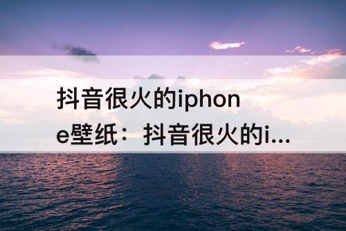 抖音很火的iphone壁纸：抖音很火的iphone壁纸风景
