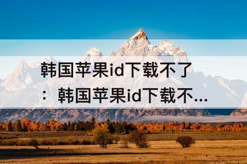 韩国苹果id下载不了：韩国苹果id下载不了十三月