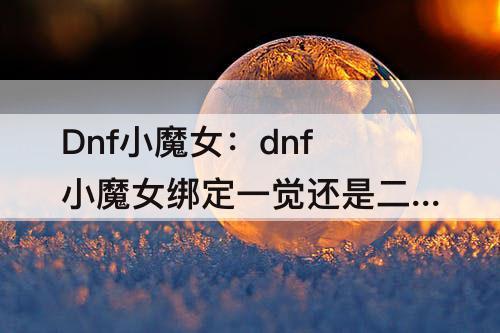 Dnf小魔女：dnf小魔女绑定一觉还是二觉
