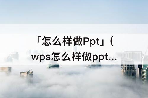 「怎么样做Ppt」(wps怎么样做ppt)