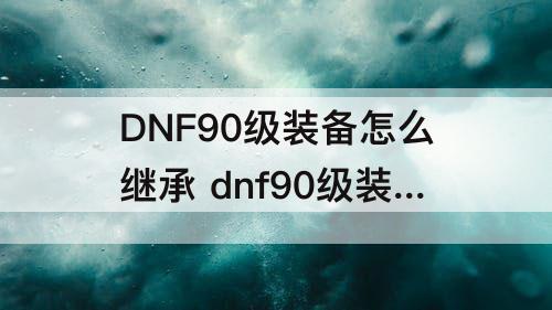 DNF90级装备怎么继承 dnf90级装备怎么继承到100级装备多长时间