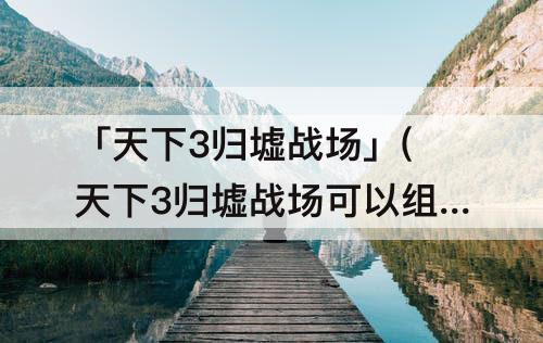 「天下3归墟战场」(天下3归墟战场可以组团报名吗)