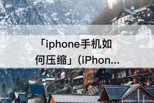 「iphone手机如何压缩」(iPhone手机如何压缩照片大小)