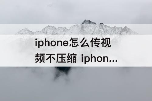 iphone怎么传视频不压缩 iphone怎么传视频不压缩画质