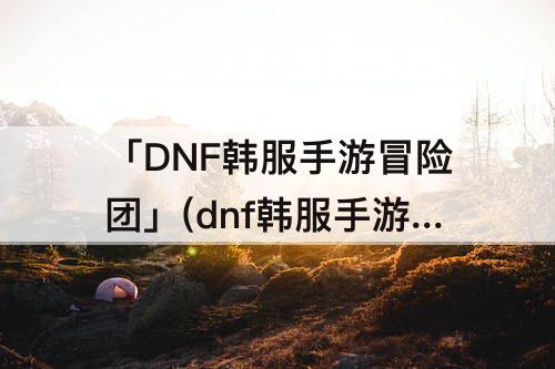 「DNF韩服手游冒险团」(dnf韩服手游冒险团添加角色)