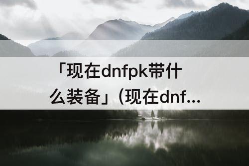 「现在dnfpk带什么装备」(现在dnfpk带什么装备都一样吗)