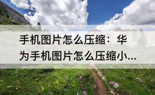 手机图片怎么压缩：华为手机图片怎么压缩小于1M