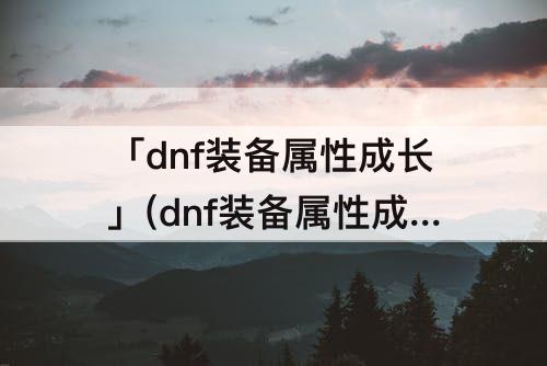 「dnf装备属性成长」(dnf装备属性成长券值多少)