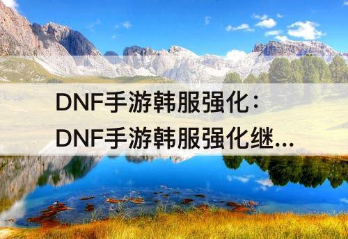 DNF手游韩服强化：DNF手游韩服强化继承详解