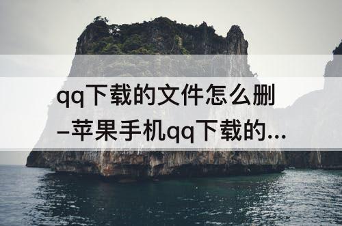 qq下载的文件怎么删-苹果手机qq下载的文件怎么删除?-芝士回答
