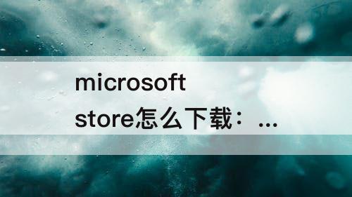 microsoft store怎么下载：microsoft store怎么下载应用