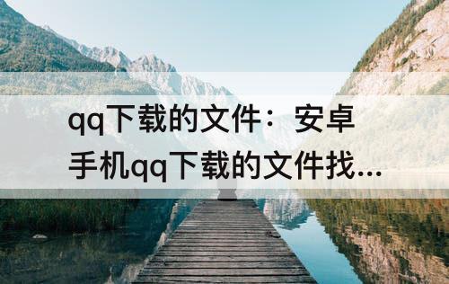 qq下载的文件：安卓手机qq下载的文件找不到