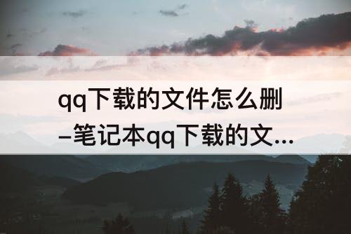 qq下载的文件怎么删-笔记本qq下载的文件怎么删除