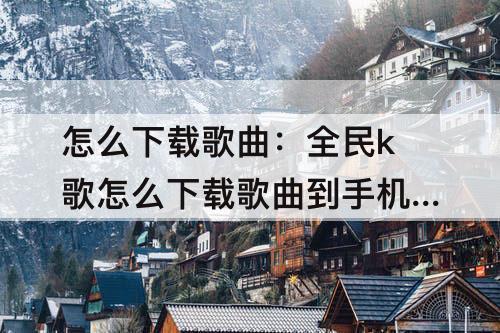 怎么下载歌曲：全民k歌怎么下载歌曲到手机上不显示发布时间