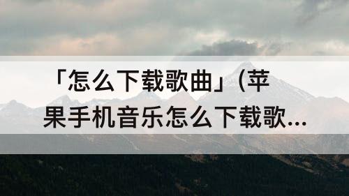 「怎么下载歌曲」(苹果手机音乐怎么下载歌曲)
