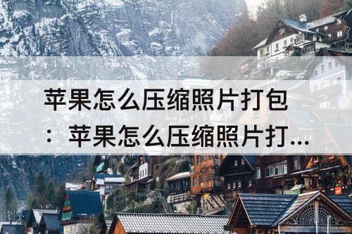 苹果怎么压缩照片打包：苹果怎么压缩照片打包发送