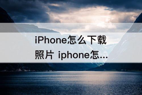 iPhone怎么下载照片 iphone怎么下载照片然后关掉icloud