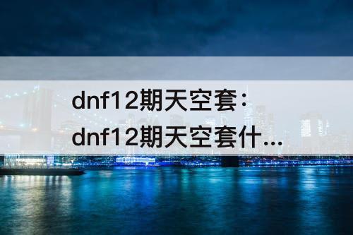 dnf12期天空套：dnf12期天空套什么时候下架