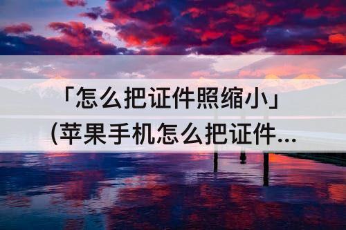 「怎么把证件照缩小」(苹果手机怎么把证件照缩小到200kb)