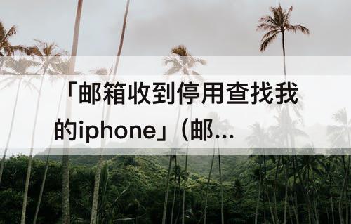 「邮箱收到停用查找我的iphone」(邮箱收到停用查找我的iphone时间不对)