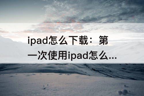 ipad怎么下载：第一次使用ipad怎么下载软件
