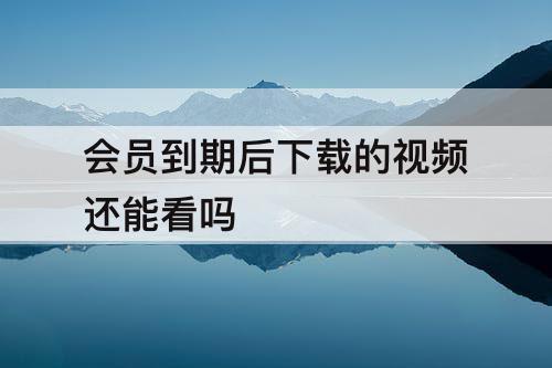 会员到期后下载的视频还能看吗