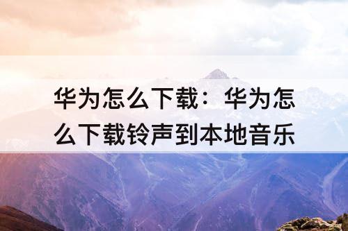华为怎么下载：华为怎么下载铃声到本地音乐
