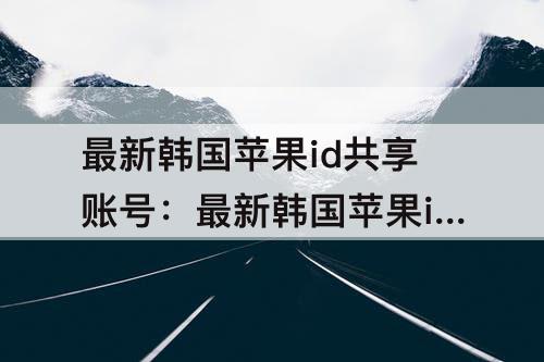 最新韩国苹果id共享账号：最新韩国苹果id共享账号免费
