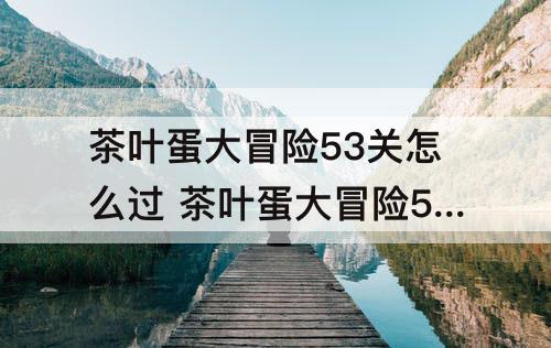 茶叶蛋大冒险53关怎么过 茶叶蛋大冒险53关怎么过关视频