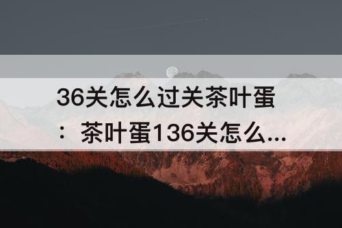 36关怎么过关茶叶蛋：茶叶蛋136关怎么过关茶叶蛋