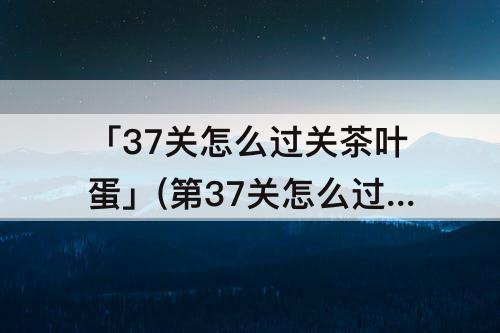「37关怎么过关茶叶蛋」(第37关怎么过关茶叶蛋)