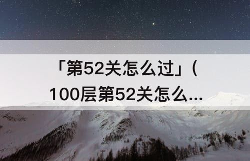 「第52关怎么过」(100层第52关怎么过)