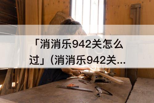 「消消乐942关怎么过」(消消乐942关怎么过?)