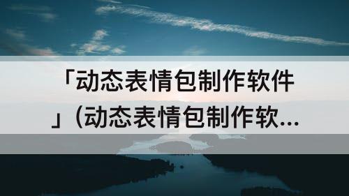 「动态表情包制作软件」(动态表情包制作软件app下载)