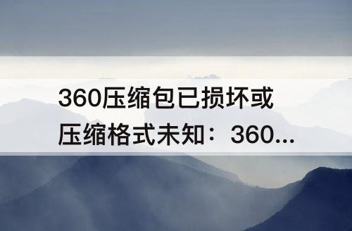 360压缩包已损坏或压缩格式未知：360压缩包已损坏或压缩格式未知无法打开怎么办