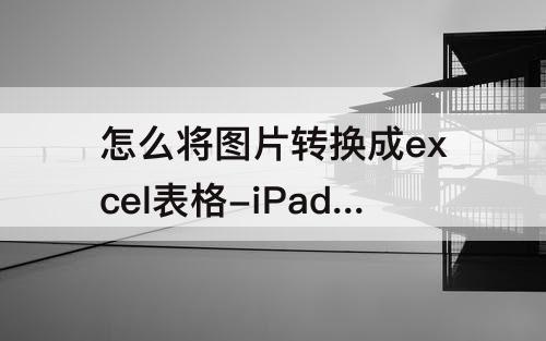 怎么将图片转换成excel表格-iPad怎么将图片转换成excel表格