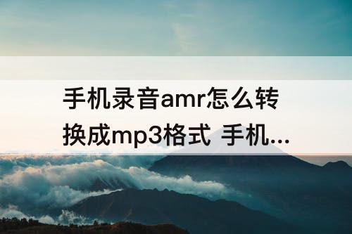 手机录音amr怎么转换成mp3格式 手机录音amr怎么转换成mp3格式不用下载
