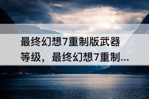 最终幻想7重制版武器等级，最终幻想7重制版武器等级最高多少