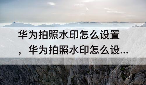 华为拍照水印怎么设置，华为拍照水印怎么设置方法