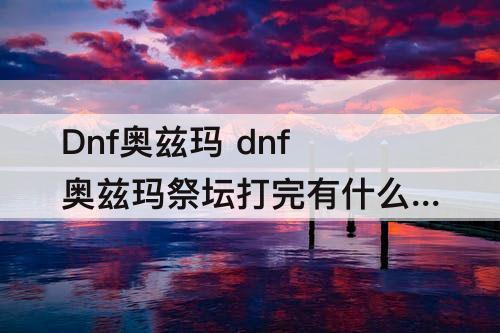 Dnf奥兹玛 dnf奥兹玛祭坛打完有什么用