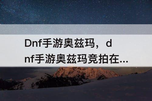 Dnf手游奥兹玛，dnf手游奥兹玛竞拍在哪