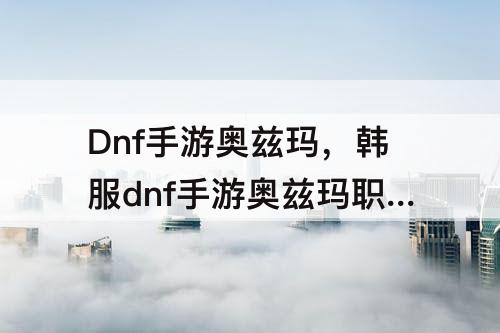 Dnf手游奥兹玛，韩服dnf手游奥兹玛职业排行