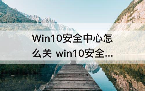 Win10安全中心怎么关 win10安全中心怎么关闭图标右下角