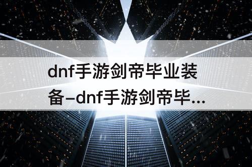 dnf手游剑帝毕业装备-dnf手游剑帝毕业装备推荐