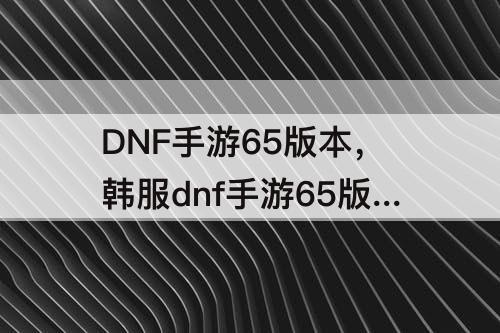 DNF手游65版本，韩服dnf手游65版本攻略