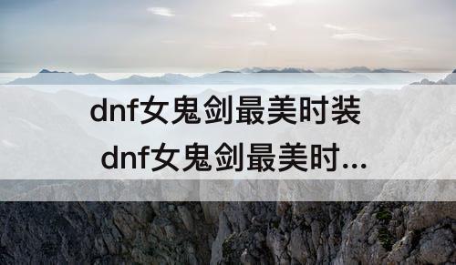 dnf女鬼剑最美时装 dnf女鬼剑最美时装搭配和服