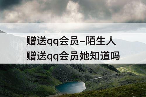 赠送qq会员-陌生人赠送qq会员她知道吗