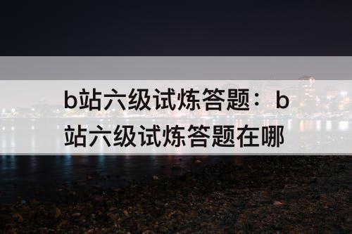 b站六级试炼答题：b站六级试炼答题在哪