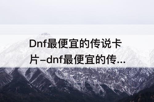 Dnf最便宜的传说卡片-dnf最便宜的传说卡片多少钱